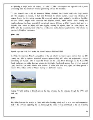 63
as operating a single model of aircraft In 1989, a Short Sandringham was operated with Ryanair
sponsorship titles but never flew revenue-generating services for the airline.
O'Leary returned from a visit to Southwest Airlines convinced that Ryanair could make huge inroads
into the European air market, at that time dominated by national carriers, which were subsidised to
various degrees by their parent countries. He competed with the major airlines by providing a "no-frills",
low-cost service. Flights were scheduled into regional airports, which offered lower landing and
handling charges than larger established international airports. O'Leary as Chief Executive took part in a
publicity stunt, where he helped out with baggage handling on Ryanair flights at Dublin airport. By
1995, after the consistent pursuit of its low-cost business model, Ryanair celebrated its 10th birthday by
carrying 2.25 million passengers.
1992–1999
Ryanair operated BAC 1-11 series 500 aircraft between 1988 and 1993
In 1992, the European Union's deregulation of the air industry in Europe gave carriers from one EU
country the right to operate scheduled services between other EU states and represented a major
opportunity for Ryanair. After a successful flotation on the Dublin Stock Exchange and the NASDAQ
Stock exchanges, the airline launched services to Stockholm, Sandefjord Airport, Torp (110 km south of
Oslo), Beauvais–Tillé and Charleroi near Brussels. In 1998, flush with new capital, the airline placed a
massive US$2 billion order for 45 new Boeing 737-800 series aircraft.
Boeing 737-200 landing at Bristol Airport, the type operated by the company through the 1990s and
until 2005
2000s
The airline launched its website in 2000, with online booking initially said to be a small and unimportant
part of the software supporting the site. Increasingly the online booking contributed to the aim of cutting
 