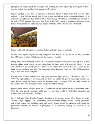 64
flight prices by selling directly to passengers and excluding the costs imposed by travel agents. Within a
year, the website was handling three-quarters of all bookings.
Ryanair launched a new base of operation in Charleroi Airport in 2001. Later that year, the airline
ordered 155 new 737-800 aircraft from Boeing at what was believed to be a substantial discount, to be
delivered over eight years from 2002 to 2010. Approximately 100 of these aircraft had been delivered by
the end of 2005, although there were slight delays in late 2005 caused by production disruptions arising
from a Boeing machinists' strike. In 2003, Ryanair ordered a further 100 new 737-800 aircraft.
Ryanair cabin with advertising on overhead lockers and safety cards on seatbacks
In April 2003, Ryanair acquired its ailing competitor Buzz from KLM. By the end of 2003, the airline
flew 127 routes, of which 60 had opened in the previous 12 months.
During 2004, Michael O'Leary warned of a "bloodbath" during the winter from which only two or three
low-cost airlines would emerge, the expectation being that these would be Ryanair and EasyJet A loss
of €3.3 million in the second quarter of 2004 was the airline's first recorded loss for 15 years but the
airline became profitable soon after. The enlargement of the European Union on 1 May 2004 opened the
way to more new routes for Ryanair.
Carrying under 700,000 annually in its early years, passenger figures grew to 21.4 million in 2003.[citation
needed] The rapid addition of new routes and new bases has enabled this growth in passenger numbers and
made Ryanair among the largest carriers on European routes. In August 2005, the airline claimed to
have carried 20% more passengers within Europe than British Airways.
Ryanair posted record half-year profits of €329 million for the six months ending 30 September 2006.[
Over the same period, passenger traffic grew by more than a fifth to 22.1 million passengers and
revenues rose by a third to €1.256 billion.
On 13 February 2006, Britain's Channel 4 broadcast a documentary as part of its Dispatches series,
"Ryanair caught napping". The documentary criticisedRyanair's training policies, security procedures
and aircraft hygiene, and highlighted poor staff morale. Ryanair denied the allegations and claimed that
promotional materials, in particular a photograph of a stewardess sleeping, had been faked by
Dispatches.
 