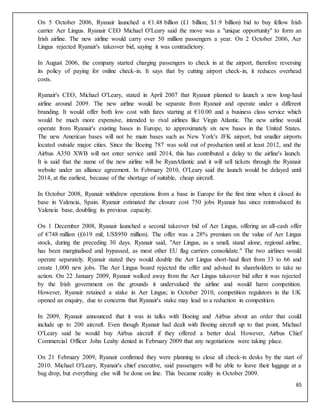65
On 5 October 2006, Ryanair launched a €1.48 billion (£1 billion; $1.9 billion) bid to buy fellow Irish
carrier Aer Lingus. Ryanair CEO Michael O'Leary said the move was a "unique opportunity" to form an
Irish airline. The new airline would carry over 50 million passengers a year. On 2 October 2006, Aer
Lingus rejected Ryanair's takeover bid, saying it was contradictory.
In August 2006, the company started charging passengers to check in at the airport, therefore reversing
its policy of paying for online check-in. It says that by cutting airport check-in, it reduces overhead
costs.
Ryanair's CEO, Michael O'Leary, stated in April 2007 that Ryanair planned to launch a new long-haul
airline around 2009. The new airline would be separate from Ryanair and operate under a different
branding. It would offer both low cost with fares starting at €10.00 and a business class service which
would be much more expensive, intended to rival airlines like Virgin Atlantic. The new airline would
operate from Ryanair's existing bases in Europe, to approximately six new bases in the United States.
The new American bases will not be main bases such as New York's JFK airport, but smaller airports
located outside major cities. Since the Boeing 787 was sold out of production until at least 2012, and the
Airbus A350 XWB will not enter service until 2014, this has contributed a delay to the airline's launch.
It is said that the name of the new airline will be RyanAtlantic and it will sell tickets through the Ryanair
website under an alliance agreement. In February 2010, O'Leary said the launch would be delayed until
2014, at the earliest, because of the shortage of suitable, cheap aircraft.
In October 2008, Ryanair withdrew operations from a base in Europe for the first time when it closed its
base in Valencia, Spain. Ryanair estimated the closure cost 750 jobs Ryanair has since reintroduced its
Valencia base, doubling its previous capacity.
On 1 December 2008, Ryanair launched a second takeover bid of Aer Lingus, offering an all-cash offer
of €748 million (£619 mil; US$950 million). The offer was a 28% premium on the value of Aer Lingus
stock, during the preceding 30 days. Ryanair said, "Aer Lingus, as a small, stand alone, regional airline,
has been marginalised and bypassed, as most other EU flag carriers consolidate." The two airlines would
operate separately. Ryanair stated they would double the Aer Lingus short-haul fleet from 33 to 66 and
create 1,000 new jobs. The Aer Lingus board rejected the offer and advised its shareholders to take no
action. On 22 January 2009, Ryanair walked away from the Aer Lingus takeover bid after it was rejected
by the Irish government on the grounds it undervalued the airline and would harm competition.
However, Ryanair retained a stake in Aer Lingus; in October 2010, competition regulators in the UK
opened an enquiry, due to concerns that Ryanair's stake may lead to a reduction in competition.
In 2009, Ryanair announced that it was in talks with Boeing and Airbus about an order that could
include up to 200 aircraft. Even though Ryanair had dealt with Boeing aircraft up to that point, Michael
O'Leary said he would buy Airbus aircraft if they offered a better deal. However, Airbus Chief
Commercial Officer John Leahy denied in February 2009 that any negotiations were taking place.
On 21 February 2009, Ryanair confirmed they were planning to close all check-in desks by the start of
2010. Michael O'Leary, Ryanair's chief executive, said passengers will be able to leave their luggage at a
bag drop, but everything else will be done on line. This became reality in October 2009.
 