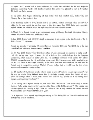 67
In August 2010, Ryanair held a press conference in Plovdiv and announced its first ever Bulgarian
destination connecting Plovdiv with London Stansted. The service was planned to start in November
2010 with two flights weekly.
In late 2010, Ryan began withdrawing all their routes from their smallest base, Belfast City, and
Shannon due to rises in airport fees.
In the last three months of 2010, Ryanair made a loss of €10.3 million, compared with a loss of €10.9
million in the same period the previous year. In this time, more than 3,000 flights were cancelled.
Ryanair blamed the losses on strikes and flight cancellations due to severe weather.
In March 2011, Ryanair opened a new maintenance hangar at Glasgow Prestwick International Airport,
making it Ryanair's biggest fleet maintenance base.
In June 2011, Ryanair and COMAC signed an agreement to co-operate on the development of the C-
919, a Boeing 737 competitor.
Ryanair cut capacity by grounding 80 aircraft between November 2011 and April 2012 due to the high
cost of fuel and continuing weak economic conditions.
On 19 June 2012, Ryanair Chief Executive Michael O'Leary announced his intentions to make an all-
cash offer to buy Aer Lingus. However, the bid is likely to face a stiff challenge from the European
Commission, which blocked an earlier 2007 bid. The combined companies would control 80% of the
370,000 journeys between the UK and Ireland every month. The Irish government said it was looking to
sell its 25% stake in Aer Lingus; however, it was made clear that they would not sell their share to
Ryanair due to competition concerns. Michael O'Leary pledged that he would keep the two airlines
separate and competitive to one another.
On 25 October 2013, Ryanair unveiled what it called a series of "customer service improvements" over
the next six months. These included lower fees for reprinting boarding passes, free changes of minor
errors on bookings within 24 hours, and a second small carry on bag. Ryanair said it was making these
changes due to customer feedback.[57]
On 27 January 2014, Ryanair moved into their new €20m, 100,000 sqft Dublin Head Office in Airside
Business Park, having outgrown their previous office based within Dublin Airport.[58] The building was
officially opened on Thursday 3 April 2014 by Taoiseach Enda Kenny, Minister for Finance Michael
Noonan and the Lord Mayor of DublinOisin Quinn.
On 8 September 2014, Ryanair agreed to purchase up to 200 Boeing 737 MAX 8s (100 confirmed and
100 options) for over $22 billion.
 