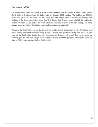 68
Corporate affairs
The current head office of Ryanair is in the Airside Business Park in Swords, County Dublin, Ireland.
David Daly, a developer, built the facility prior to Ryanair's 2012 purchase The building has 100,000
square feet (9,300 m2) of space, and the airline paid €11 million euros to occupy the building. John
Mulligan of the Irish Independent wrote that "It is thought that" Ryanair would refurbish the building for
another €9 million. At the end of 2013 the airline had scheduled to move to the new building. The airline
planned to occupy half of the building space and to sublease the other half.
Previously the head office was on the property of Dublin Airport, in proximity to the Aer Lingus head
office. Darley Investments built the facility in 1992. Ryanair later purchased Darley and had a 30 year
lease of the head office facility from the Department of Transport of Ireland. For twelve years, the
company paid no rent even though it was supposed to pay €244,000 per year. After twelve years and
prior to 2008, it paid less than half of the €244,000.
 