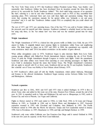 72
The New York Times wrote in 1971 that Southwest Airlines President Lamar Muse, "says frankly—and
repeatedly—that Southwest Airlines has been developed from its inception around the ideas that have
proven to be successful for Pacific Southwest Airlines". "We don't mind being copycats of an operation
like that", referring to a visit he and other Southwest executives made to PSA as they assembled their
operating plans. PSA welcomed them and even sold them flight and operations training. Muse later
wrote that creating the operations manuals for his upstart airline was “primarily a cut and paste
procedure” and it is said that “Southwest Airlines copied PSA so completely that you could almost call
it a photocopy.”
The rest of 1971 and 1972 saw operating losses. One of the four 737s was sold to Frontier Airlines and
the proceeds used for payroll and other expenses. Southwest continued a schedule based on four aircraft
but using only three, so the "ten minute turn" was born and was the standard ground time for many
years.
Wright Amendment
The Wright Amendment of 1979 is a federal law that governs traffic at Dallas Love Field, the pre-1974
airport in Dallas. It originally limited most nonstop flights to destinations within Texas and neighboring
states. The limits began to phase out in 1997 and 2005; in 2006, the amendment was repealed, with
some restrictions intact until 2014, but added a restriction on the number of gates allowed.
When airline deregulation came in 1978, Southwest began to plan interstate flights from Love Field,
causing groups affiliated with Dallas/Fort Worth International Airport, including the city of Fort Worth,
Texas, to push the Wright Amendment through Congress to restrict such flights. Under the amendment,
Southwest and other airlines were barred from operating or even ticketing passengers on flights from
Love Field to destinations beyond the states that border Texas. The Wright Amendment’s restrictions
did not apply to aircraft with 56 or fewer seats; Southwest did not use the 56 seat loophole. Southwest's
first schedule out of Texas was Hobby to New Orleans about February 1979.
In 1997 Southwest’s efforts paid off with the Shelby Amendment, which added Alabama, Mississippi
and Kansas to the allowed destinations. Southwest began nonstop service between Dallas Love Field
and Birmingham, Alabama.
Network expansion
Southwest just flew to DAL, HOU and SAT until 1975 when it added Harlingen. In 1979 it flew to
eleven Texas cities and added its first route out of the state, Houston-New Orleans, around the end of the
year. In 1981 it expanded north to Tulsa and Oklahoma City and west to Albuquerque; in 1982, north to
Kansas City and west to Phoenix, Las Vegas and California.
Flights to Denver started in 1983 (and ended in 1986), to Little Rock 1984, to St Louis and Chicago
Midway in 1985, to Nashville in 1986 and to Detroit Metro and Birmingham in 1987. Eastward
expansion resumed in 1992 with Cleveland and Columbus, then Baltimore in 1993. The Pacific
Northwest started in 1994 after the Morris Air takeover; Tampa and Fort Lauderdale started in January
1996. East to Providence in 1997, Manchester in 1998, and Islip and Raleigh-Durham in 1999.
Southwest's only route within California was San Francisco-San Diego until it started Oakland in 1989;
in the next few years its capacity on the West Coast ballooned.
 