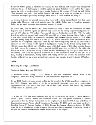 74
Southwest Airlines gained a reputation for "outside the box thinking" and proactive risk management,
including the use of fuel hedging to insulate against fuel price fluctuation. Some analysts have argued
against the style of profit-motivated energy trading Southwest did between 1999 and the early 2000s.
They suggested that rather than hedging business risk (such as a hedge on weather to a farmer),
Southwest was simply speculating on energy prices, without a formal rationale for doing so.
At present, Southwest has enjoyed much positive press (and a strong financial boost) from their energy
trading skills. However, while most analysts agree that volatility hedges can be beneficial, speculative
hedges are not widely supported as a continuing strategy for profits.
In March 1996, after the Dallas City Council unanimously voted to allow for construction, the airline
began to build a 300,000 square feet (28,000 m2) addition to the existing corporate headquarters at a
cost of $30 million in 1996 dollars. This occurred after, on Wednesday March 13, 1996. The airline
leased two additional tracts of land, a total of 10 acres (4.0 ha) of space, from the City of Dallas to build
a new pilot training facility, a headquarters expansion, and additional parking spaces. A $9.8 million
new pilot training facility was built on a 5 acres (2.0 ha) plot of land owned by the city of Dallas; it was
scheduled to be completed Spring 1997. With the new pilot training facility built, the old one would be
removed and the company would expand its headquarters building on the former training facility site.
120,000 square feet (11,000 m2) of building space, which had a price of $16 million including fixtures,
was built, making the headquarters have a total of 436,000 square feet (40,500 m2). The airline also
leased 4.8 acres (1.9 ha) from the city of Dallas to build additional parking; 700 spaces were added to
the existing 1,200. After the expansion, Southwest had a total leasehold of about 24 acres (9.7 ha) of
land, including its headquarters, training facilities and parking. By the end of 1997 the expansion of the
facilities at Love Field and several terminal improvements were expected to cost Southwest $47 million.
2000s
Repealing the Wright Amendment
Southwest Airlines logo used 2001-2014
A Southwest Airlines Boeing 737–700 landing at San Jose International Airport, shown in the
company's Canyon Blue livery, introduced in 2001 and used until September 2014.
In late 2004, Southwest began actively seeking the full repeal of the Wright Amendment restrictions. In
late 2005, Missouri was added to the list of permissible destination states via a transportation
appropriations bill. New service from Love Field to Saint Louis, Missouri and Kansas City, Missouri
quickly started in December 2005.
At a June 15, 2006 joint press conference held by the city of Dallas, the city of Ft. Worth, Dallas-Ft.
Worth Airport, American Airlines and Southwest Airlines, the said parties announced a tentative
agreement on how the Wright Amendment was to be phased out. Both the U.S. Senate and House of
Representatives passed Wright-related legislation on September 29, 2006 and it was signed into law by
President George W. Bush on October 13, 2006. The new law became effective on October 16, 2006,
when the FAA Administrator notified Congress that any new aviation operations occurring as a result of
the new law could be accommodated without adverse effect to the airspace.
 