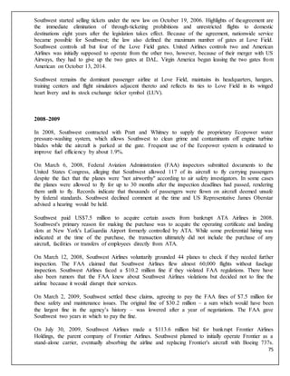 75
Southwest started selling tickets under the new law on October 19, 2006. Highlights of theagreement are
the immediate elimination of through-ticketing prohibitions and unrestricted flights to domestic
destinations eight years after the legislation takes effect. Because of the agreement, nationwide service
became possible for Southwest; the law also defined the maximum number of gates at Love Field.
Southwest controls all but four of the Love Field gates. United Airlines controls two and American
Airlines was initially supposed to operate from the other two, however, because of their merger with US
Airways, they had to give up the two gates at DAL. Virgin America began leasing the two gates from
American on October 13, 2014.
Southwest remains the dominant passenger airline at Love Field, maintains its headquarters, hangars,
training centers and flight simulators adjacent thereto and reflects its ties to Love Field in its winged
heart livery and its stock exchange ticker symbol (LUV).
2008–2009
In 2008, Southwest contracted with Pratt and Whitney to supply the proprietary Ecopower water
pressure-washing system, which allows Southwest to clean grime and contaminants off engine turbine
blades while the aircraft is parked at the gate. Frequent use of the Ecopower system is estimated to
improve fuel efficiency by about 1.9%.
On March 6, 2008, Federal Aviation Administration (FAA) inspectors submitted documents to the
United States Congress, alleging that Southwest allowed 117 of its aircraft to fly carrying passengers
despite the fact that the planes were "not airworthy" according to air safety investigators. In some cases
the planes were allowed to fly for up to 30 months after the inspection deadlines had passed, rendering
them unfit to fly. Records indicate that thousands of passengers were flown on aircraft deemed unsafe
by federal standards. Southwest declined comment at the time and US Representative James Oberstar
advised a hearing would be held.
Southwest paid US$7.5 million to acquire certain assets from bankrupt ATA Airlines in 2008.
Southwest's primary reason for making the purchase was to acquire the operating certificate and landing
slots at New York's LaGuardia Airport formerly controlled by ATA. While some preferential hiring was
indicated at the time of the purchase, the transaction ultimately did not include the purchase of any
aircraft, facilities or transfers of employees directly from ATA.
On March 12, 2008, Southwest Airlines voluntarily grounded 44 planes to check if they needed further
inspection. The FAA claimed that Southwest Airlines flew almost 60,000 flights without fuselage
inspection. Southwest Airlines faced a $10.2 million fine if they violated FAA regulations. There have
also been rumors that the FAA knew about Southwest Airlines violations but decided not to fine the
airline because it would disrupt their services.
On March 2, 2009, Southwest settled these claims, agreeing to pay the FAA fines of $7.5 million for
these safety and maintenance issues. The original fine of $30.2 million – a sum which would have been
the largest fine in the agency’s history – was lowered after a year of negotiations. The FAA gave
Southwest two years in which to pay the fine.
On July 30, 2009, Southwest Airlines made a $113.6 million bid for bankrupt Frontier Airlines
Holdings, the parent company of Frontier Airlines. Southwest planned to initially operate Frontier as a
stand-alone carrier, eventually absorbing the airline and replacing Frontier's aircraft with Boeing 737s.
 