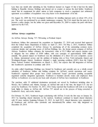 76
Less than one month after submitting its bid, Southwest learned on August 14 that it had lost the initial
bidding to Republic Airways Holdings and elected not to counter or pursue the deal further. Southwest
stated that its requirement for pilots' unions at both companies to reach a negotiated (not arbitrated)
agreement as a condition of acquisition was a key factor in its abandonment of its bid.
On August 26, 2009 the FAA investigated Southwest for installing improper parts on about 10% of its
jets. The work was performed by an outside maintenance company. The FAA stated that the parts do not
present a safety danger, but the airline was given until December 24, 2009 to replace the parts with those
approved by the FAA.
2010s
AirTran Airways acquisition
An AirTran Airways Boeing 737–700 taxiing at Portland Jetport
Southwest Airlines first announced the acquisition on September 27, 2010 and received final approval
from the United States Department of Justice on April 27, 2011. On May 2, 2011, Southwest Airlines
completed the acquisition of AirTran Airways by purchasing all of the outstanding common stock,
corporate identity and operating assets of AirTran Holdings, Inc., the former parent company of AirTran
Airways. Southwest Airlines estimates the transaction's value at $3.2 billion and expects onetime costs
to integrate the two airlines of $500 million, with cost synergies of approximately $400 million
annually. The greatest impact on Southwest was the elimination of a direct low-cost competitor, access
to Atlanta, international service and the addition of landing slots at New York-LaGuardia Airport and
Washington-Reagan Airport. Southwest obtained a single operating certificate (SOC) from the United
States Federal Aviation Administration on March 1, 2012, but expects that full integration of AirTran
into Southwest's operations to continue until 2014.
An entity called Guadeloupe Holdings was formed by Southwest and currently acts as a wholly owned
subsidiary of Southwest Airlines and holding company for AirTran's current operations and assets.
Southwest's organized labor groups have ceded contractual "scope" provisions pending acceptable
negotiated seniority integration agreements. Southwest is transition aircraft, routes and employees from
AirTran to Southwest on a one-by-one basis until all parts of AirTran have transitioned to Southwest.
The purchase adds 25 additional destinations previously not served by Southwest including cities in
Mexico, the Caribbean and Atlanta, Georgia, an AirTran hub and at the time, the largest U.S. city not
served by Southwest. On October 10, 2011, USA Today reported that Southwest will work to no longer
bank flights in Atlanta as AirTran did. AirTran 737 aircraft are in the process of being converted to
Southwest's livery and evolve interior.
On February 14, 2013, Southwest began codesharing with AirTran. It took the first step on January 26,
2013 by launching shared itineraries in five markets. Southwest continued to launch shared itineraries
with 39 more markets beginning February 25, 2013. In April 2013, shared itineraries were expanded to
all Southwest and AirTran cities (domestic and international).The airlines were fully integrated on
December 29, 2014.
 