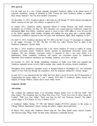 77
2011–present
For the tenth year in a row, Fortune magazine recognized Southwest Airlines in its annual survey of
corporate reputations. Among all industries in 2004, Fortune has listed Southwest Airlines as number
three among America’s Top Ten most admired corporations.
On December 13, 2011, Southwest placed a firm order for 150 Boeing 737 MAX aircraft, becoming the
launch customer for the type. First delivery is expected in 2017.
In January 2012, Southwest Airlines expressed interest in serving Mexican and South American
destinations out of Hobby. On May 30, 2012 Houston's city council approved Southwest's request for
international flights from Hobby. Southwest agreed to invest at least $100 million to cover all costs tied
to the Hobby upgrade, which includes designing and building five new gates and a customs facility.
Construction at Hobby is expected to take two years, with international flights likely beginning in 2015.
On April 11, 2012, Southwest introduced the 737–800 to the fleet. It seats 175 passengers as compared
to the regular 143-seater 737-700. The first 737–800 was called "Warrior One" in salute of the
Southwest Employees’ Warrior Spirit.
On May 5, 2014, Southwest announced that it has chosen Amadeus IT Group to replace its current
domestic reservation system. Southwest already operates its international reservation system with
Amadeus. The new domestic reservation system is expected to take a few years before it is
implemented. When completed, Southwest will operate one reservation system by Amadeus.In
September 2014, Southwest introduced new branding, including a new livery and logo.
On October 13, 2014, the Wright Amendment restrictions at Dallas Love Field were repealed and
Southwest expanded service at Love Field to include cities outside the previous location restrictions.
Throughout 2014, Southwest expanded service at Reagan-National in Washington D.C. and LaGuardia
Airport in New York City through slot acquisitions from the American Airlines/US Airways merger.
In early 2015 it was announced that the airline had been fined a record $1.6m by the US Department of
Transportation for tarmac delays on 2 and 3 January 2014 when 16 Southwest Airlines aircraft were
delayed at Chicago Midway Airport due to severe winter storms.
Corporate identity
Advertising
The company has employed humor in its advertising. Slogans include "Love Is Still Our Field", "Just
Plane Smart", "The Somebody Else Up There Who Loves You", "You're Now Free To Move About The
Country", "THE Low Fare Airline", "Grab your bag, It's On!" and "Welcome Aboard". The airline's
current slogan is "If It Matters To You, It Matters To Us".
A Southwest Airlines Boeing 737–700 with blended winglets (N741SA) pictured on the tarmac at
Chicago Midway International Airport wearing the airline's original desert gold livery.
In March 1992, shortly after Southwest started using the "Just Plane Smart" motto, Stevens Aviation,
who had been using "Plane Smart" for their motto, threatened a trademark lawsuit.
 