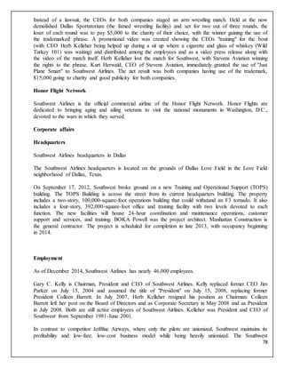 78
Instead of a lawsuit, the CEOs for both companies staged an arm wrestling match. Held at the now
demolished Dallas Sportatorium (the famed wrestling facility) and set for two out of three rounds, the
loser of each round was to pay $5,000 to the charity of their choice, with the winner gaining the use of
the trademarked phrase. A promotional video was created showing the CEOs "training" for the bout
(with CEO Herb Kelleher being helped up during a sit up where a cigarette and glass of whiskey (Wild
Turkey 101) was waiting) and distributed among the employees and as a video press release along with
the video of the match itself. Herb Kelleher lost the match for Southwest, with Stevens Aviation winning
the rights to the phrase. Kurt Herwald, CEO of Stevens Aviation, immediately granted the use of "Just
Plane Smart" to Southwest Airlines. The net result was both companies having use of the trademark,
$15,000 going to charity and good publicity for both companies.
Honor Flight Network
Southwest Airlines is the official commercial airline of the Honor Flight Network. Honor Flights are
dedicated to bringing aging and ailing veterans to visit the national monuments in Washington, D.C.,
devoted to the wars in which they served.
Corporate affairs
Headquarters
Southwest Airlines headquarters in Dallas
The Southwest Airlines headquarters is located on the grounds of Dallas Love Field in the Love Field
neighborhood of Dallas, Texas.
On September 17, 2012, Southwest broke ground on a new Training and Operational Support (TOPS)
building. The TOPS Building is across the street from its current headquarters building. The property
includes a two-story, 100,000-square-foot operations building that could withstand an F3 tornado. It also
includes a four-story, 392,000-square-foot office and training facility with two levels devoted to each
function. The new facilities will house 24-hour coordination and maintenance operations, customer
support and services, and training. BOKA Powell was the project architect. Manhattan Construction is
the general contractor. The project is scheduled for completion in late 2013, with occupancy beginning
in 2014.
Employment
As of December 2014, Southwest Airlines has nearly 46,000 employees.
Gary C. Kelly is Chairman, President and CEO of Southwest Airlines. Kelly replaced former CEO Jim
Parker on July 15, 2004 and assumed the title of "President" on July 15, 2008, replacing former
President Colleen Barrett. In July 2007, Herb Kelleher resigned his position as Chairman. Colleen
Barrett left her post on the Board of Directors and as Corporate Secretary in May 2008 and as President
in July 2008. Both are still active employees of Southwest Airlines. Kelleher was President and CEO of
Southwest from September 1981-June 2001.
In contrast to competitor JetBlue Airways, where only the pilots are unionized, Southwest maintains its
profitability and low-fare, low-cost business model while being heavily unionized. The Southwest
 