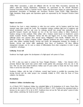 79
Airline Pilots' Association, a union not affiliated with the Air Line Pilots Association, represents the
airline's pilots.The Aircraft Maintenance Technicians are represented by the Aircraft Mechanics
Fraternal Association (AMFA). Customer Service Agents and Reservation Agents are represented by the
International Association of Machinists and Aerospace Workers Union (IAM). Flight Dispatchers,
Flight Attendants, Ramp agents and Operations agents are represented by the Transport Workers Union
(TWU).
Impact on carriers
Southwest has been a major inspiration to other low-cost carriers, and its business model has been
repeated many times around the world. The competitive strategy combines high level of employee and
aircraft productivity with low unit costs by reducing aircraft turn around time particularly at the
gate.[80] Europe's EasyJet and Ryanair are two of the best known airlines to follow Southwest's
business strategy in that continent. Other airlines with a business model based on Southwest's system
include Canada's WestJet, Malaysia's AirAsia (the first and biggest LCC in Asia), Qantas's Jetstar
(although Jetstar now operates three aircraft types), Philippines's Cebu Pacific, Thailand's Nok Air,
Mexico's Volaris and Turkey's Pegasus Airlines. Although Southwest has been a major inspiration to
many other airlines, including Ryanair, AirAsia and Jetstar, the management strategies, for example, of
Ryanair, AirAsia and Jetstar differ significantly from those of Southwest. All these different
management strategies can be seen as means of differentiation from other competitors in order to gain
competitive advantages.
Lobbying Texas rail
Southwest has fought against the development of a high-speed rail system in Texas.
In 1991 a plan was made to connect the Texas Triangle (Houston – Dallas – San Antonio) with a
privately financed high speed train system which would quickly take passengers from one city to the
next. This was the same model Southwest Airlines used 20 years earlier to break into the Texas market
where it served the same three cities.
Southwest Airlines, with the help of lobbyists, created legal barriers to prohibit the consortium from
moving forward and the entire project was eventually scuttled in 1994, when the State of Texas
withdrew the franchise.
Destinations
Southwest Airlines destination map
As of March 2015, Southwest Airlines has scheduled flights to 94 destinations in 41 states, Puerto Rico
and abroad, the newest being San José, CR (SJO) on March 7, 2015. Southwest has announced plans to
increase its city count to 96 so far in 2015. Southwest does not use the "hub and spoke" system of other
major airlines, preferring the "point-to-point" system.
 