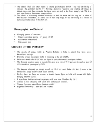 8
 The airlines often use other means to create psychological impact. They use advertising to
stimulate the potential traveler by depicting glamorous vacations and exciting adventures in
distant places, and they emphasize that these places are only a few hours away by air. This is to
gain more business from other transportations.
 The effects of advertising manifest themselves in both the short and the long run. In terms of
intra-industry competition, an airline can at best only hope to use advertising as a means of
increasing market share in the short run.
Demographic and Natural
• Changing pattern of consumers
• Highest percentage people of group 20-25
• Educational environment
• High energy cost
GROWTH OF THE INDUSTRY
• The growth of airlines traffic in Aviation Industry in India is almost four times above
international average.
• Domestic airlines passengers traffic in increasing at the rate of 25%.
• India ranks fourth after US, China and Japan in terms of domestic passengers volume.
• The domestic aviation sector is expected to grow at a rate of 9-10 per cent to reach a level of
150-180 million passengers by 2020.
• The industry witnessed an annual growth of 12.8 per cent during the last 5 years in the
international cargo handled at all Indian airports.
• Further, there has been an increase in tourist charter flights to India with around 686 flights
bringing 150,000 tourists.
• It is predicted that international passengers will grow upto 50 million by 2015
• Aviation is now affordable with check fares and discount schemes.
• Various Operators with different business model.
• Regional connectivity – Tier II & Tier III cities
 