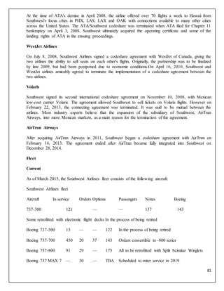 81
At the time of ATA's demise in April 2008, the airline offered over 70 flights a week to Hawaii from
Southwest's focus cities in PHX, LAS, LAX and OAK with connections available to many other cities
across the United States. The ATA/Southwest codeshare was terminated when ATA filed for Chapter 11
bankruptcy on April 3, 2008. Southwest ultimately acquired the operating certificate and some of the
landing rights of ATA in the ensuing proceedings.
WestJet Airlines
On July 8, 2008, Southwest Airlines signed a codeshare agreement with WestJet of Canada, giving the
two airlines the ability to sell seats on each other's flights. Originally, the partnership was to be finalized
by late 2009, but had been postponed due to economic conditions.On April 16, 2010, Southwest and
WestJet airlines amicably agreed to terminate the implementation of a codeshare agreement between the
two airlines.
Volaris
Southwest signed its second international codeshare agreement on November 10, 2008, with Mexican
low-cost carrier Volaris. The agreement allowed Southwest to sell tickets on Volaris flights. However on
February 22, 2013, the connecting agreement was terminated. It was said to be mutual between the
airlines. Most industry experts believe that the expansion of the subsidiary of Southwest, AirTran
Airways, into more Mexican markets, as a main reason for the termination of the agreement.
AirTran Airways
After acquiring AirTran Airways in 2011, Southwest began a codeshare agreement with AirTran on
February 14, 2013. The agreement ended after AirTran became fully integrated into Southwest on
December 28, 2014.
Fleet
Current
As of March 2015, the Southwest Airlines fleet consists of the following aircraft:
Southwest Airlines fleet
Aircraft In service Orders Options Passengers Notes Boeing
737-300 121 — — 137 143
Some retrofitted with electronic flight decks In the process of being retired
Boeing 737-500 13 — — 122 In the process of being retired
Boeing 737-700 450 20 37 143 Orders convertible to -800 series
Boeing 737-800 91 29 — 175 All to be retrofitted with Split Scimitar Winglets
Boeing 737 MAX 7 — 30 — TBA Scheduled to enter service in 2019
 
