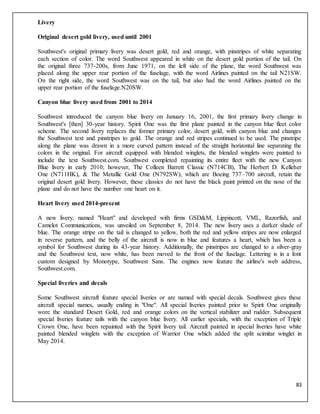 83
Livery
Original desert gold livery, used until 2001
Southwest's original primary livery was desert gold, red and orange, with pinstripes of white separating
each section of color. The word Southwest appeared in white on the desert gold portion of the tail. On
the original three 737-200s, from June 1971, on the left side of the plane, the word Southwest was
placed along the upper rear portion of the fuselage, with the word Airlines painted on the tail N21SW.
On the right side, the word Southwest was on the tail, but also had the word Airlines painted on the
upper rear portion of the fuselage.N20SW.
Canyon blue livery used from 2001 to 2014
Southwest introduced the canyon blue livery on January 16, 2001, the first primary livery change in
Southwest's [then] 30-year history. Spirit One was the first plane painted in the canyon blue fleet color
scheme. The second livery replaces the former primary color, desert gold, with canyon blue and changes
the Southwest text and pinstripes to gold. The orange and red stripes continued to be used. The pinstripe
along the plane was drawn in a more curved pattern instead of the straight horizontal line separating the
colors in the original. For aircraft equipped with blended winglets, the blended winglets were painted to
include the text Southwest.com. Southwest completed repainting its entire fleet with the new Canyon
Blue livery in early 2010; however, The Colleen Barrett Classic (N714CB), The Herbert D. Kelleher
One (N711HK), & The Metallic Gold One (N792SW), which are Boeing 737–700 aircraft, retain the
original desert gold livery. However, these classics do not have the black paint printed on the nose of the
plane and do not have the number one heart on it.
Heart livery used 2014-present
A new livery, named "Heart" and developed with firms GSD&M, Lippincott, VML, Razorfish, and
Camelot Communications, was unveiled on September 8, 2014. The new livery uses a darker shade of
blue. The orange stripe on the tail is changed to yellow, both the red and yellow stripes are now enlarged
in reverse pattern, and the belly of the aircraft is now in blue and features a heart, which has been a
symbol for Southwest during its 43-year history. Additionally, the pinstripes are changed to a silver-gray
and the Southwest text, now white, has been moved to the front of the fuselage. Lettering is in a font
custom designed by Monotype, Southwest Sans. The engines now feature the airline's web address,
Southwest.com.
Special liveries and decals
Some Southwest aircraft feature special liveries or are named with special decals. Southwest gives these
aircraft special names, usually ending in "One". All special liveries painted prior to Spirit One originally
wore the standard Desert Gold, red and orange colors on the vertical stabilizer and rudder. Subsequent
special liveries feature tails with the canyon blue livery. All earlier specials, with the exception of Triple
Crown One, have been repainted with the Spirit livery tail. Aircraft painted in special liveries have white
painted blended winglets with the exception of Warrior One which added the split scimitar winglet in
May 2014.
 