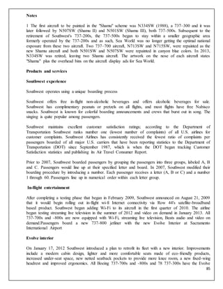 85
Notes
1 The first aircraft to be painted in the "Shamu" scheme was N334SW (1988), a 737–300 and it was
later followed by N507SW (Shamu II) and N501SW (Shamu III), both 737-500s. Subsequent to the
retirement of Southwest's 737-200s, the 737-500s began to stay within a smaller geographic area
formerly operated by the 737-200s and as such, Sea World was no longer getting the optimal national
exposure from these two aircraft. Two 737–700 aircraft, N713SW and N715SW, were repainted as the
new Shamu aircraft and both N501SW and N507SW were repainted in canyon blue colors. In 2013,
N334SW was retired, leaving two Shamu aircraft. The artwork on the nose of each aircraft states
"Shamu" plus the overhead bins on the aircraft display ads for Sea World.
Products and services
Southwest experience
Southwest operates using a unique boarding process
Southwest offers free in-flight non-alcoholic beverages and offers alcoholic beverages for sale.
Southwest has complimentary peanuts or pretzels on all flights, and most flights have free Nabisco
snacks. Southwest is known for colorful boarding announcements and crews that burst out in song. The
singing is quite popular among passengers.
Southwest maintains excellent customer satisfaction ratings; according to the Department of
Transportation Southwest ranks number one (lowest number of complaints) of all U.S. airlines for
customer complaints. Southwest Airlines has consistently received the fewest ratio of complaints per
passengers boarded of all major U.S. carriers that have been reporting statistics to the Department of
Transportation (DOT) since September 1987, which is when the DOT began tracking Customer
Satisfaction statistics and publishing its Air Travel Consumer Report.
Prior to 2007, Southwest boarded passengers by grouping the passengers into three groups, labeled A, B
and C. Passengers would line up at their specified letter and board. In 2007, Southwest modified their
boarding procedure by introducing a number. Each passenger receives a letter (A, B or C) and a number
1 through 60. Passengers line up in numerical order within each letter group.
In-flight entertainment
After completing a testing phase that began in February 2009, Southwest announced on August 21, 2009
that it would begin rolling out in-flight wi-fi Internet connectivity via Row 44's satellite-broadband
based product. Southwest began adding Wi-Fi to its aircraft in the first quarter of 2010. The airline
began testing streaming live television in the summer of 2012 and video on demand in January 2013. All
737-700s and -800s are now equipped with Wi-Fi, streaming live television, Beats audio and video on
demand.Passengers board a new 737-800 jetliner with the new Evolve Interior at Sacramento
International Airport
Evolve interior
On January 17, 2012 Southwest introduced a plan to retrofit its fleet with a new interior. Improvements
include a modern cabin design, lighter and more comfortable seats made of eco-friendly products,
increased under-seat space, new netted seatback pockets to provide more knee room, a new fixed-wing
headrest and improved ergonomics. All Boeing 737-700s and -800s and 78 737-300s have the Evolve
 