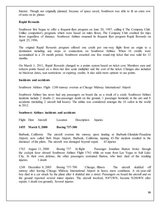 86
Interior. Though not originally planned, because of space saved, Southwest was able to fit an extra row
of seats on its planes.
Rapid Rewards
Southwest first began to offer a frequent-flyer program on June 20, 1987, calling it The Company Club.
Unlike competitor's programs which were based on miles flown, The Company Club credited for trips
flown regardless of distance. Southwest Airlines renamed its frequent flyer program Rapid Rewards on
April 25, 1996.
The original Rapid Rewards program offered one credit per one-way flight from an origin to a
destination including any stops or connections on Southwest Airlines. When 16 credits were
accumulated in a 24 month period, Southwest awarded one free round-trip ticket that was valid for 12
months.
On March 1, 2011, Rapid Rewards changed to a points system based on ticket cost. Members earn and
redeem points based on a three-tier fare scale multiplier and the cost of the ticket. Changes also included
no blackout dates, seat restrictions or expiring credits. It also adds more options to use points.
Incidents and accidents
Southwest Airlines Flight 1248 runway overrun at Chicago Midway International Airport
Southwest Airlines has never had any passengers on board die as a result of a crash. Southwest Airlines
incidents include 2 deaths (1 non-passenger death on the ground, 1 passenger homicide in the air) and 8
accidents (including 2 aircraft hull losses). The airline was considered amongst the 10 safest in the world
in 2012.
Southwest Airlines incidents and accidents
Flight Date Aircraft Location Description Injuries
1455 March 5, 2000 Boeing 737-300
Burbank, California The aircraft overran the runway upon landing at Burbank-Glendale-Pasadena
Airport, now called Bob Hope Airport, Burbank, California, injuring 43.The incident resulted in the
dismissal of the pilots. The aircraft was damaged beyond repair. 43 injuries
1763 August 11, 2000 Boeing 737 In flight Passenger Jonathan Burton broke through
the cockpit door aboard Southwest Airlines Flight 1763 while en route from Las Vegas to Salt Lake
City. In their own defense, the other passengers restrained Burton, who later died of the resulting
injuries. 1 death
1248 December 8, 2005 Boeing 737-700 Chicago, Illinois The aircraft skidded off
runway after leaving Chicago Midway International Airport in heavy snow conditions. A six-year-old
boy died in a car struck by the plane after it skidded into a street. Passengers on board the aircraft and on
the ground reported several minor injuries. The aircraft involved, N471WN, became N286WN after
repairs. 1 death (on ground); Several injuries
 