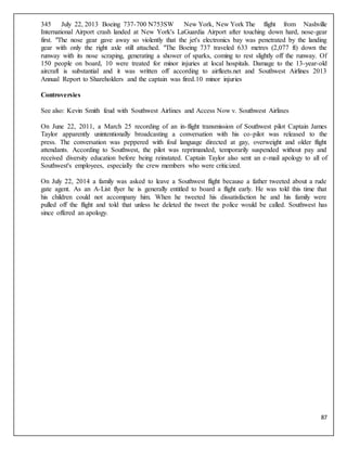 87
345 July 22, 2013 Boeing 737-700 N753SW New York, New York The flight from Nashville
International Airport crash landed at New York's LaGuardia Airport after touching down hard, nose-gear
first. "The nose gear gave away so violently that the jet's electronics bay was penetrated by the landing
gear with only the right axle still attached. "The Boeing 737 traveled 633 metres (2,077 ft) down the
runway with its nose scraping, generating a shower of sparks, coming to rest slightly off the runway. Of
150 people on board, 10 were treated for minor injuries at local hospitals. Damage to the 13-year-old
aircraft is substantial and it was written off according to airfleets.net and Southwest Airlines 2013
Annual Report to Shareholders and the captain was fired.10 minor injuries
Controversies
See also: Kevin Smith feud with Southwest Airlines and Access Now v. Southwest Airlines
On June 22, 2011, a March 25 recording of an in-flight transmission of Southwest pilot Captain James
Taylor apparently unintentionally broadcasting a conversation with his co-pilot was released to the
press. The conversation was peppered with foul language directed at gay, overweight and older flight
attendants. According to Southwest, the pilot was reprimanded, temporarily suspended without pay and
received diversity education before being reinstated. Captain Taylor also sent an e-mail apology to all of
Southwest's employees, especially the crew members who were criticized.
On July 22, 2014 a family was asked to leave a Southwest flight because a father tweeted about a rude
gate agent. As an A-List flyer he is generally entitled to board a flight early. He was told this time that
his children could not accompany him. When he tweeted his dissatisfaction he and his family were
pulled off the flight and told that unless he deleted the tweet the police would be called. Southwest has
since offered an apology.
 