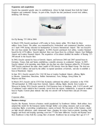 90
Expansion and acquisitions
EasyJet has expanded greatly since its establishment, driven by high demand from both the United
Kingdom and continental Europe. As part of this, EasyJet has also purchased several rival airlines,
including GB Airways.
Go Fly Boeing 737-300 in 2004
In March 1998, EasyJet purchased a 40% stake in Swiss charter airline TEA Basle for three
million Swiss Francs. The airline was renamedEasyJet Switzerland and commenced franchise services
on 1 April 1999, having relocated its headquarters to Geneva International Airport. This was EasyJet's
first new base outside the United Kingdom. In 2002, EasyJet purchased rival airline, London Stansted-
based Go for £374 million. EasyJet inherited three new bases from Go, at Bristol Airport, East Midlands
Airport and London Stansted Airport. The acquisition of Go almost doubled the number of Boeing 737-
300 aircraft in the EasyJet fleet.
In 2002, EasyJet opened its base at Gatwick Airport, and between 2003 and 2007 opened bases in
Germany, France, Italy and Spain, establishing a sizeable presence in continental Europe. In 2007,
EasyJet claimed to be operating more flights per day than any other European airline.On 25 October
2007 EasyJet purchased the entire share capital of GB Airways from the Bland Group. The deal was
worth £103.5 million and used by the airline to expand operations at Gatwick, and also to establish a
base at Manchester Airport.
In June 2011, EasyJet opened of its 11th UK base at London Southend Airport, offering flights
to Alicante, Amsterdam, Barcelona, Belfast International, Faro, Malaga, Jersey,Palma de
Majorca and Ibiza.
In March 2013, EasyJet and its CFO Chris Kennedy celebrated the airline's promotion to the FTSE
100 and launched its 100th route from Gatwick Airport, offering flights directly from London to
Moscow.In Spring 2014, EasyJet opened its 23rd European base, in Hamburg, with 3 A319 aircraft, and
15 additional routes added to the 6 currently served from the airport. Additionally, it opened its smallest
base in Naples. Current plans indicate that only two aircraft will be based there and just 20 routes
served.
Corporate affairs
Business strategy
EasyJet, like Ryanair, borrows a business model popularized by Southwest Airlines. Both airlines have
adapted this model for the European market through further cost-cutting measures such as not selling
connecting flights or providing complimentary snacks on board. The key points of this business model
are high aircraft utilization, quick turnaround times, charging for extras (such as priority boarding, hold
baggage and food) and keeping operating costs low.[30] One main difference EasyJet and Ryanair have
from Southwest is they both fly a young fleet of aircraft. Southwest has an average fleet age of 11.9
 