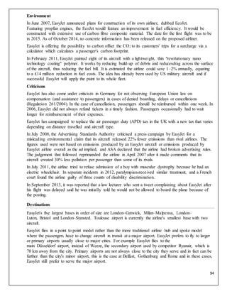 94
Environment
In June 2007, EasyJet announced plans for construction of its own airliner, dubbed EcoJet.
Featuring propfan engines, the EcoJet would feature an improvement in fuel efficiency. It would be
constructed with extensive use of carbon fibre composite material. The date for the first flight was to be
in 2015. As of October 2014, no concrete information has been released on the proposed airliner.
EasyJet is offering the possibility to carbon offset the CO2 to its customers' trips for a surcharge via a
calculator which calculates a passenger's carbon footprint.
In February 2011, EasyJet painted eight of its aircraft with a lightweight, thin "revolutionary nano
technology coating" polymer. It works by reducing build-up of debris and reducesdrag across the surface
of the aircraft, thus reducing the fuel bill. It is estimated the airline could save 1–2% annually, equating
to a £14 million reduction in fuel costs. The idea has already been used by US military aircraft and if
successful EasyJet will apply the paint to its whole fleet.
Criticisms
EasyJet has also come under criticism in Germany for not observing European Union law on
compensation (and assistance to passengers) in cases of denied boarding, delays or cancellations
(Regulation 261/2004). In the case of cancellation, passengers should be reimbursed within one week. In
2006, EasyJet did not always refund tickets in a timely fashion. Passengers occasionally had to wait
longer for reimbursement of their expenses.
EasyJet has campaigned to replace the air passenger duty (APD) tax in the UK with a new tax that varies
depending on distance travelled and aircraft type.
In July 2008, the Advertising Standards Authority criticised a press campaign by EasyJet for a
misleading environmental claim that its aircraft released 22% fewer emissions than rival airlines. The
figures used were not based on emissions produced by an EasyJet aircraft or emissions produced by
EasyJet airline overall as the ad implied, and ASA declared that the airline had broken advertising rules.
The judgement that followed reprimanded the airline in April 2007 after it made comments that its
aircraft created 30% less pollution per passenger than some of its rivals.
In July 2011, the airline tried to refuse admission of a boy with muscular dystrophy because he had an
electric wheelchair. In separate incidents in 2012, paralympiansreceived similar treatment, and a French
court found the airline guilty of three counts of disability discrimination.
In September 2013, it was reported that a law lecturer who sent a tweet complaining about EasyJet after
his flight was delayed said he was initially told he would not be allowed to board the plane because of
the posting.
Destinations
EasyJet's five largest bases in order of size are London–Gatwick, Milan–Malpensa, London–
Luton, Bristol and London–Stansted. Toulouse airport is currently the airline's smallest base with two
aircraft.
EasyJet flies in a point to point model rather than the more traditional airline hub and spoke model
where the passengers have to change aircraft in transit at a major airport. EasyJet prefers to fly to larger
or primary airports usually close to major cities. For example EasyJet flies to the
main Düsseldorf airport, instead of Weeze, the secondary airport used by competitor Ryanair, which is
70 km away from the city. Primary airports are not always close to the city they serve and in fact can be
further than the city's minor airport, this is the case at Belfast, Gothenburg and Rome and in these cases,
EasyJet still prefer to serve the major airport.
 