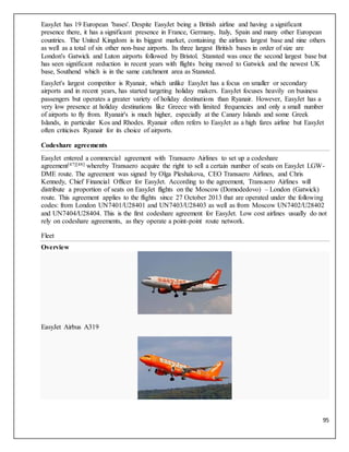 95
EasyJet has 19 European 'bases'. Despite EasyJet being a British airline and having a significant
presence there, it has a significant presence in France, Germany, Italy, Spain and many other European
countries. The United Kingdom is its biggest market, containing the airlines largest base and nine others
as well as a total of six other non-base airports. Its three largest British bases in order of size are
London's Gatwick and Luton airports followed by Bristol. Stansted was once the second largest base but
has seen significant reduction in recent years with flights being moved to Gatwick and the newest UK
base, Southend which is in the same catchment area as Stansted.
EasyJet's largest competitor is Ryanair, which unlike EasyJet has a focus on smaller or secondary
airports and in recent years, has started targeting holiday makers. EasyJet focuses heavily on business
passengers but operates a greater variety of holiday destinations than Ryanair. However, EasyJet has a
very low presence at holiday destinations like Greece with limited frequencies and only a small number
of airports to fly from. Ryanair's is much higher, especially at the Canary Islands and some Greek
Islands, in particular Kos and Rhodes. Ryanair often refers to EasyJet as a high fares airline but EasyJet
often criticises Ryanair for its choice of airports.
Codeshare agreements
EasyJet entered a commercial agreement with Transaero Airlines to set up a codeshare
agreement[47][48] whereby Transaero acquire the right to sell a certain number of seats on EasyJet LGW-
DME route. The agreement was signed by Olga Pleshakova, CEO Transaero Airlines, and Chris
Kennedy, Chief Financial Officer for EasyJet. According to the agreement, Transaero Airlines will
distribute a proportion of seats on EasyJet flights on the Moscow (Domodedovo) – London (Gatwick)
route. This agreement applies to the flights since 27 October 2013 that are operated under the following
codes: from London UN7401/U28401 and UN7403/U28403 as well as from Moscow UN7402/U28402
and UN7404/U28404. This is the first codeshare agreement for EasyJet. Low cost airlines usually do not
rely on codeshare agreements, as they operate a point-point route network.
Fleet
Overview
EasyJet Airbus A319
 