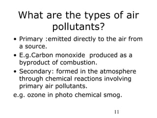 11
What are the types of air
pollutants?
• Primary :emitted directly to the air from
a source.
• E.g.Carbon monoxide produced as a
byproduct of combustion.
• Secondary: formed in the atmosphere
through chemical reactions involving
primary air pollutants.
e.g. ozone in photo chemical smog.
 