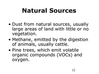 12
Natural Sources
• Dust from natural sources, usually
large areas of land with little or no
vegetation.
• Methane, emitted by the digestion
of animals, usually cattle.
• Pine trees, which emit volatile
organic compounds (VOCs) and
oxygen.
 