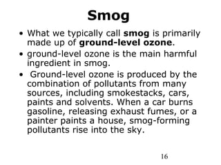 16
Smog
• What we typically call smog is primarily
made up of ground-level ozone.
• ground-level ozone is the main harmful
ingredient in smog.
• Ground-level ozone is produced by the
combination of pollutants from many
sources, including smokestacks, cars,
paints and solvents. When a car burns
gasoline, releasing exhaust fumes, or a
painter paints a house, smog-forming
pollutants rise into the sky.
 