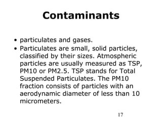 17
Contaminants
• particulates and gases.
• Particulates are small, solid particles,
classified by their sizes. Atmospheric
particles are usually measured as TSP,
PM10 or PM2.5. TSP stands for Total
Suspended Particulates. The PM10
fraction consists of particles with an
aerodynamic diameter of less than 10
micrometers.
 