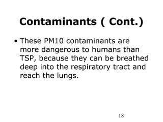 18
Contaminants ( Cont.)
• These PM10 contaminants are
more dangerous to humans than
TSP, because they can be breathed
deep into the respiratory tract and
reach the lungs.
 