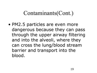 19
Contaminants(Cont.)
• PM2.5 particles are even more
dangerous because they can pass
through the upper airway filtering
and into the alveoli, where they
can cross the lung/blood stream
barrier and transport into the
blood.
 