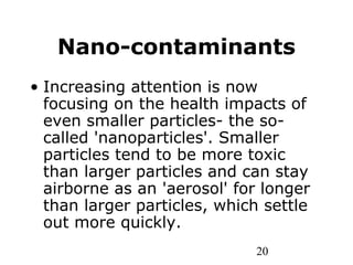 20
Nano-contaminants
• Increasing attention is now
focusing on the health impacts of
even smaller particles- the so-
called 'nanoparticles'. Smaller
particles tend to be more toxic
than larger particles and can stay
airborne as an 'aerosol' for longer
than larger particles, which settle
out more quickly.
 