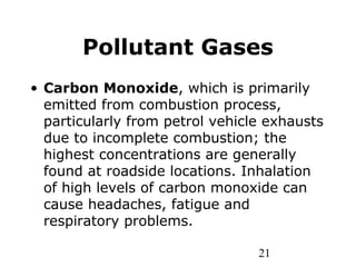 21
Pollutant Gases
• Carbon Monoxide, which is primarily
emitted from combustion process,
particularly from petrol vehicle exhausts
due to incomplete combustion; the
highest concentrations are generally
found at roadside locations. Inhalation
of high levels of carbon monoxide can
cause headaches, fatigue and
respiratory problems.
 