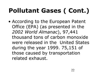 22
Pollutant Gases ( Cont.)
• According to the European Patent
Office (EPA) (as presented in the
2002 World Almanac), 97,441
thousand tons of carbon monoxide
were released in the United States
during the year 1999. 75,151 of
those caused by transportation
related exhaust.
 