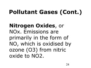 24
Pollutant Gases (Cont.)
Nitrogen Oxides, or
NOx. Emissions are
primarily in the form of
NO, which is oxidised by
ozone (O3) from nitric
oxide to NO2.
 