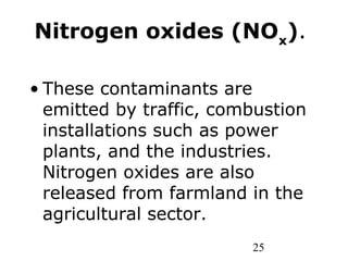 25
Nitrogen oxides (NOx
).
• These contaminants are
emitted by traffic, combustion
installations such as power
plants, and the industries.
Nitrogen oxides are also
released from farmland in the
agricultural sector.
 