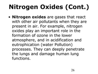 26
Nitrogen Oxides (Cont.)
• Nitrogen oxides are gases that react
with other air pollutants when they are
present in air. For example, nitrogen
oxides play an important role in the
formation of ozone in the lower
atmosphere, and in acidification and
eutrophication (water Pollution)
processes. They can deeply penetrate
the lungs and damage human lung
functions.
 