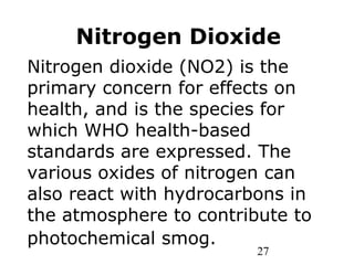 27
Nitrogen dioxide (NO2) is the
primary concern for effects on
health, and is the species for
which WHO health-based
standards are expressed. The
various oxides of nitrogen can
also react with hydrocarbons in
the atmosphere to contribute to
photochemical smog.
Nitrogen Dioxide
 
