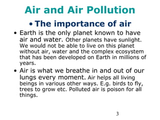 3
Air and Air Pollution
• The importance of air
• Earth is the only planet known to have
air and water. Other planets have sunlight.
We would not be able to live on this planet
without air, water and the complex ecosystem
that has been developed on Earth in millions of
years.
• Air is what we breathe in and out of our
lungs every moment. Air helps all living
beings in various other ways. E.g. birds to fly,
trees to grow etc. Polluted air is poison for all
things.
 