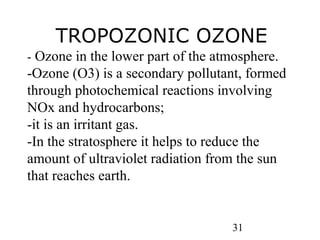 31
- Ozone in the lower part of the atmosphere.
-Ozone (O3) is a secondary pollutant, formed
through photochemical reactions involving
NOx and hydrocarbons;
-it is an irritant gas.
-In the stratosphere it helps to reduce the
amount of ultraviolet radiation from the sun
that reaches earth.
TROPOZONIC OZONE
 
