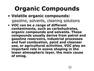 32
Organic Compounds
• Volatile organic compounds:
gasoline, solvents, cleaning solutions
• VOC can be a range of different
contaminants, such as carbohydrates,
organic compounds and solvents. These
compounds usually derive from petrol and
gasoline reservoirs, industrial processes
and fuel combustion, paint and cleanser
use, or agricultural activities. VOC play an
important role in ozone shaping in the
lower atmospheric layer, the main cause
of smog.
 