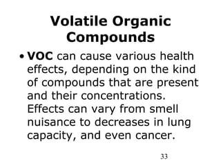 33
Volatile Organic
Compounds
• VOC can cause various health
effects, depending on the kind
of compounds that are present
and their concentrations.
Effects can vary from smell
nuisance to decreases in lung
capacity, and even cancer.
 