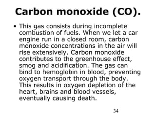 34
Carbon monoxide (CO).
• This gas consists during incomplete
combustion of fuels. When we let a car
engine run in a closed room, carbon
monoxide concentrations in the air will
rise extensively. Carbon monoxide
contributes to the greenhouse effect,
smog and acidification. The gas can
bind to hemoglobin in blood, preventing
oxygen transport through the body.
This results in oxygen depletion of the
heart, brains and blood vessels,
eventually causing death.
 