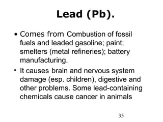 35
Lead (Pb).
• Comes from Combustion of fossil
fuels and leaded gasoline; paint;
smelters (metal refineries); battery
manufacturing.
• It causes brain and nervous system
damage (esp. children), digestive and
other problems. Some lead-containing
chemicals cause cancer in animals
 