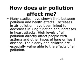 36
How does air pollution
affect me?
• Many studies have shown links between
pollution and health effects. Increases
in air pollution have been linked to
decreases in lung function and increases
in heart attacks. High levels of air
pollution directly affect people with
asthma and other types of lung or heart
disease. The elderly and children are
especially vulnerable to the effects of air
pollution.
 