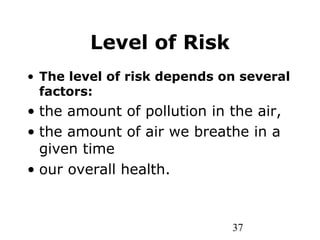37
Level of Risk
• The level of risk depends on several
factors:
• the amount of pollution in the air,
• the amount of air we breathe in a
given time
• our overall health.
 