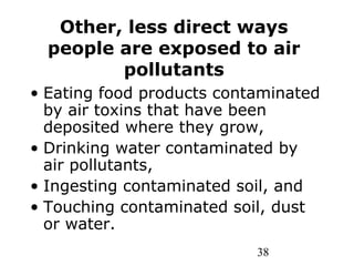 38
Other, less direct ways
people are exposed to air
pollutants
• Eating food products contaminated
by air toxins that have been
deposited where they grow,
• Drinking water contaminated by
air pollutants,
• Ingesting contaminated soil, and
• Touching contaminated soil, dust
or water.
 
