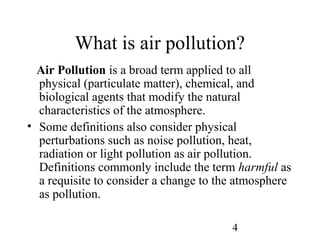 4
What is air pollution?
Air Pollution is a broad term applied to all
physical (particulate matter), chemical, and
biological agents that modify the natural
characteristics of the atmosphere.
• Some definitions also consider physical
perturbations such as noise pollution, heat,
radiation or light pollution as air pollution.
Definitions commonly include the term harmful as
a requisite to consider a change to the atmosphere
as pollution.
 