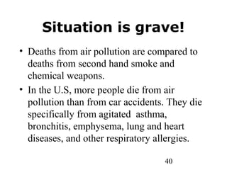 40
Situation is grave!
• Deaths from air pollution are compared to
deaths from second hand smoke and
chemical weapons.
• In the U.S, more people die from air
pollution than from car accidents. They die
specifically from agitated asthma,
bronchitis, emphysema, lung and heart
diseases, and other respiratory allergies.
 