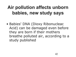 42
Air pollution affects unborn
babies, new study says
• Babies' DNA (Dioxy Ribonucleac
Acid) can be damaged even before
they are born if their mothers
breathe polluted air, according to a
study published
 