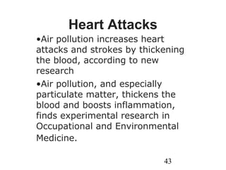 43
Heart Attacks
•Air pollution increases heart
attacks and strokes by thickening
the blood, according to new
research
•Air pollution, and especially
particulate matter, thickens the
blood and boosts inflammation,
finds experimental research in
Occupational and Environmental
Medicine.
 