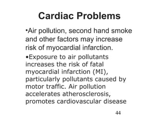 44
Cardiac Problems
•Air pollution, second hand smoke
and other factors may increase
risk of myocardial infarction.
•Exposure to air pollutants
increases the risk of fatal
myocardial infarction (MI),
particularly pollutants caused by
motor traffic. Air pollution
accelerates atherosclerosis,
promotes cardiovascular disease
 
