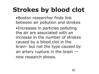 45
Strokes by blood clot
•Boston researcher finds link
between air pollution and strokes
•Increases in particles polluting
the air are associated with an
increase in the number of strokes
caused by a blood clot in the
brain- but not the type caused by
an artery rupture in the brain --
new research shows.
 