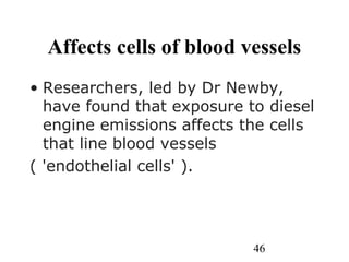 46
Affects cells of blood vessels
• Researchers, led by Dr Newby,
have found that exposure to diesel
engine emissions affects the cells
that line blood vessels
( 'endothelial cells' ).
 